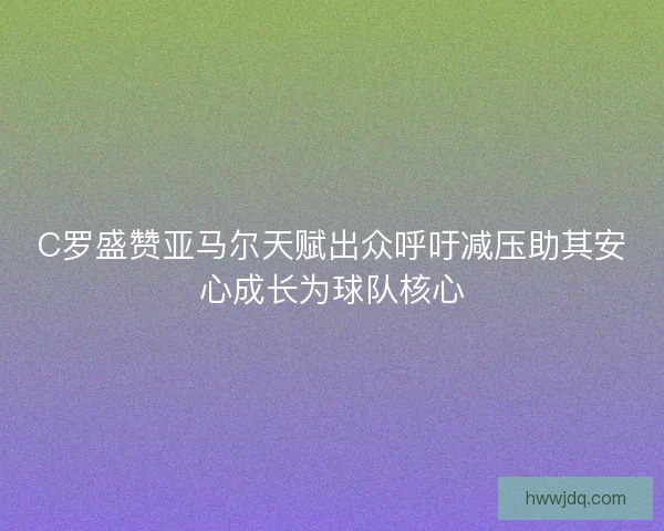 C罗盛赞亚马尔天赋出众呼吁减压助其安心成长为球队核心 C罗盛赞亚马尔天赋出众呼吁减压助其安心成长为球队核心