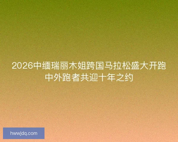 2026中缅瑞丽木姐跨国马拉松盛大开跑中外跑者共迎十年之约