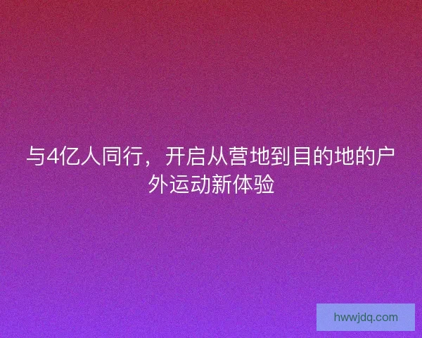 与4亿人同行,开启从营地到目的地的户外运动新体验 与4亿人同行,开启从营地到目的地的户外运动新体验