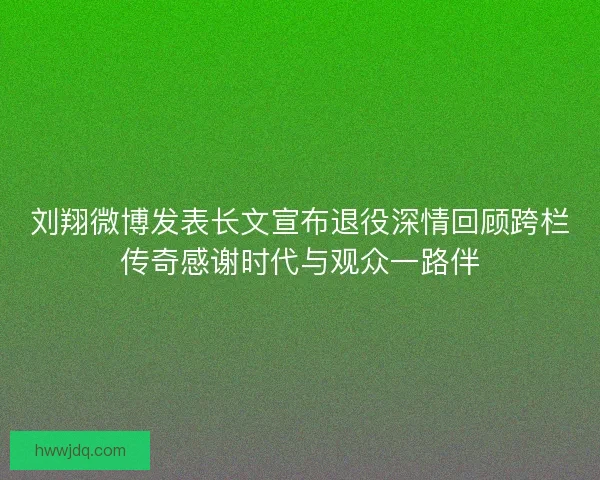 刘翔微博发表长文宣布退役深情回顾跨栏传奇感谢时代与观众一路伴