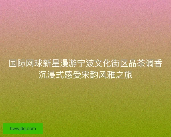 国际网球新星漫游宁波文化街区品茶调香沉浸式感受宋韵风雅之旅
