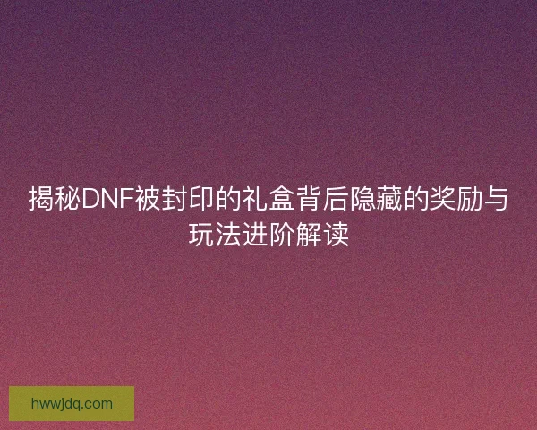 揭秘DNF被封印的礼盒背后隐藏的奖励与玩法进阶解读