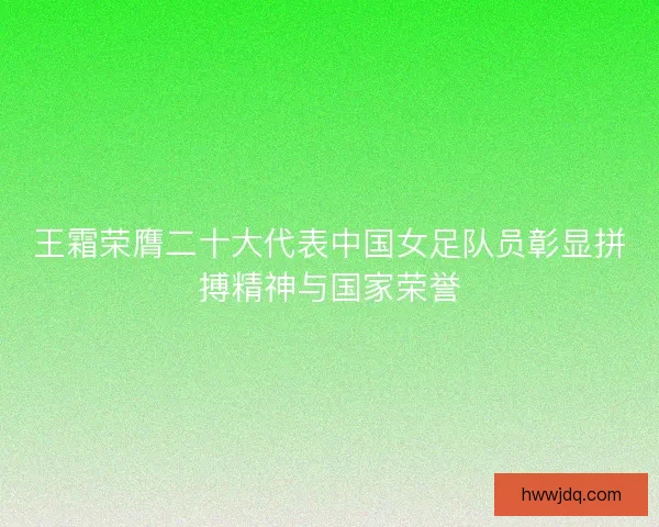 王霜荣膺二十大代表中国女足队员彰显拼搏精神与国家荣誉 王霜荣膺二十大代表中国女足队员彰显拼搏精神与国家荣誉