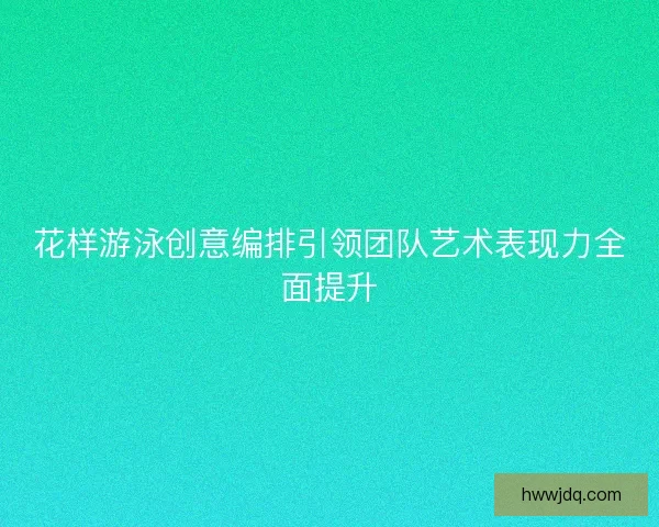 花样游泳创意编排引领团队艺术表现力全面提升