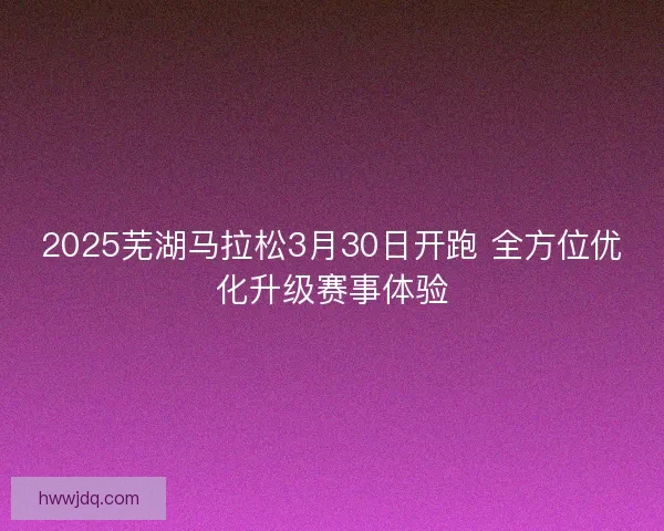2025芜湖马拉松3月30日开跑 全方位优化升级赛事体验