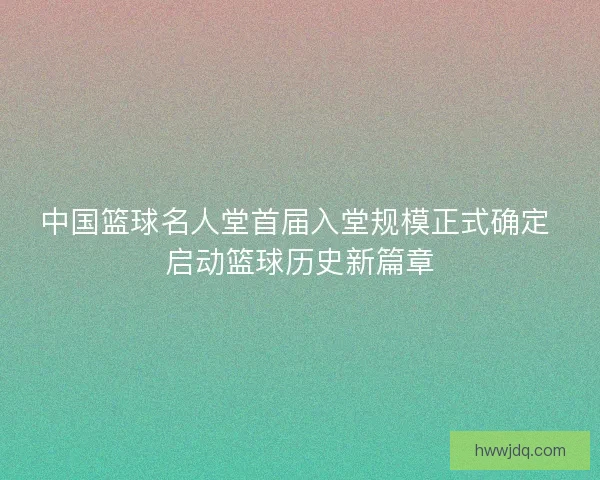 中国篮球名人堂首届入堂规模正式确定 启动篮球历史新篇章