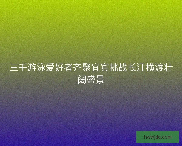 三千游泳爱好者齐聚宜宾挑战长江横渡壮阔盛景 三千游泳爱好者齐聚宜宾挑战长江横渡壮阔盛景