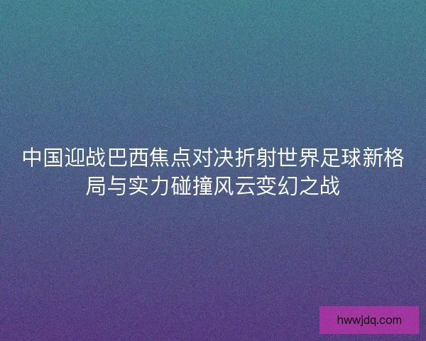中国迎战巴西焦点对决折射世界足球新格局与实力碰撞风云变幻之战 中国迎战巴西焦点对决折射世界足球新格局与实力碰撞风云变幻之战
