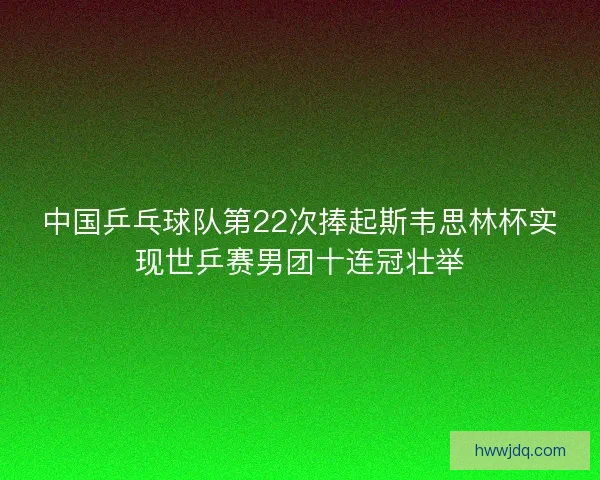 中国乒乓球队第22次捧起斯韦思林杯实现世乒赛男团十连冠壮举 中国乒乓球队第22次捧起斯韦思林杯实现世乒赛男团十连冠壮举