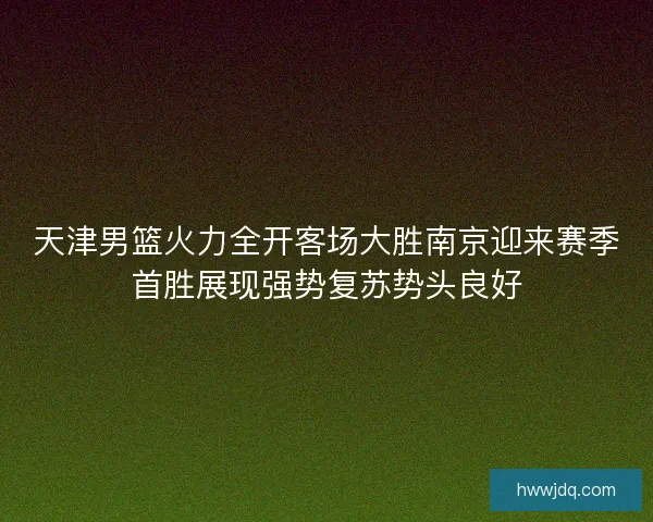 天津男篮火力全开客场大胜南京迎来赛季首胜展现强势复苏势头良好 天津男篮火力全开客场大胜南京迎来赛季首胜展现强势复苏势头良好