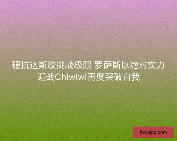 硬抗达斯绞挑战极限 罗萨斯以绝对实力迎战Chiwiwi再度突破自我