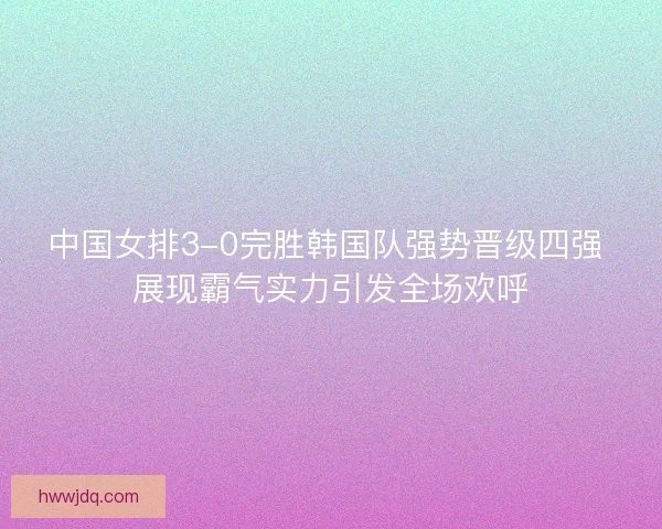 中国女排3-0完胜韩国队强势晋级四强 展现霸气实力引发全场欢呼