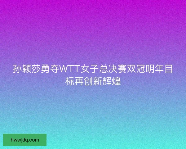 孙颖莎勇夺WTT女子总决赛双冠明年目标再创新辉煌