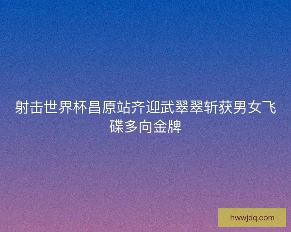 射击世界杯昌原站齐迎武翠翠斩获男女飞碟多向金牌