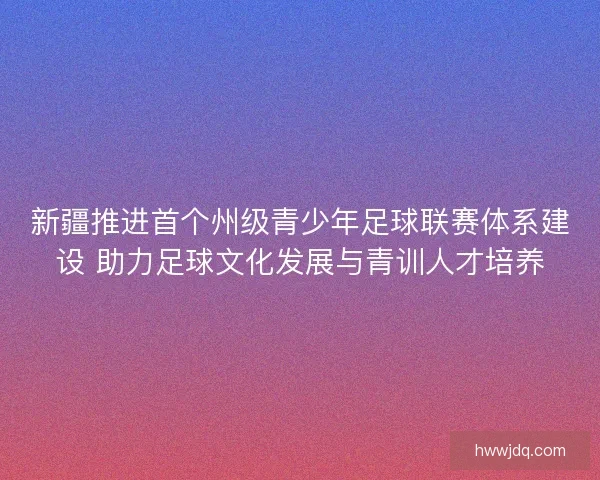 新疆推进首个州级青少年足球联赛体系建设 助力足球文化发展与青训人才培养 新疆推进首个州级青少年足球联赛体系建设 助力足球文化发展与青训人才培养