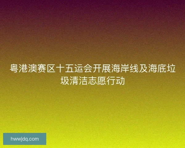 粤港澳赛区十五运会开展海岸线及海底垃圾清洁志愿行动 粤港澳赛区十五运会开展海岸线及海底垃圾清洁志愿行动