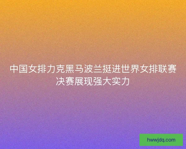 中国女排力克黑马波兰挺进世界女排联赛决赛展现强大实力