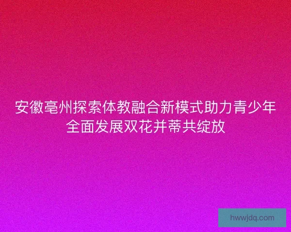 安徽亳州探索体教融合新模式助力青少年全面发展双花并蒂共绽放