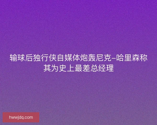 输球后独行侠自媒体炮轰尼克-哈里森称其为史上最差总经理 输球后独行侠自媒体炮轰尼克-哈里森称其为史上最差总经理