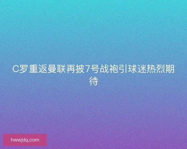 C罗重返曼联再披7号战袍引球迷热烈期待