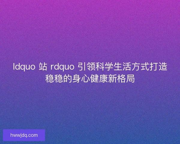 ldquo 站 rdquo 引领科学生活方式打造稳稳的身心健康新格局 ldquo 站 rdquo 引领科学生活方式打造稳稳的身心健康新格局