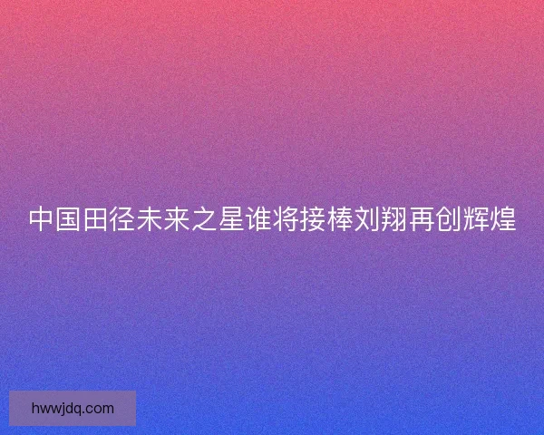中国田径未来之星谁将接棒刘翔再创辉煌
