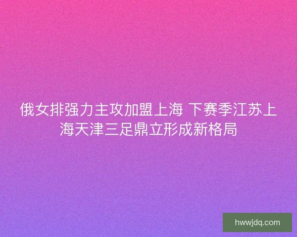 俄女排强力主攻加盟上海 下赛季江苏上海天津三足鼎立形成新格局