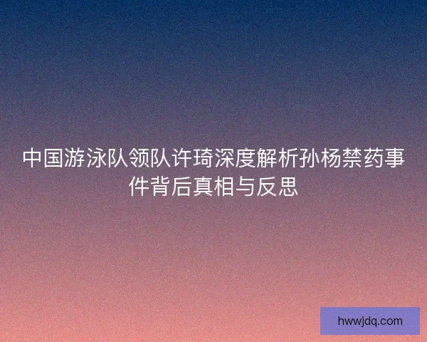 中国游泳队领队许琦深度解析孙杨禁药事件背后真相与反思 中国游泳队领队许琦深度解析孙杨禁药事件背后真相与反思